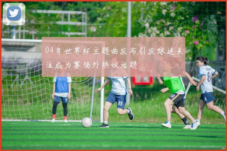 04年世界杯主题曲发布引发球迷关注成为赛场外热议话题