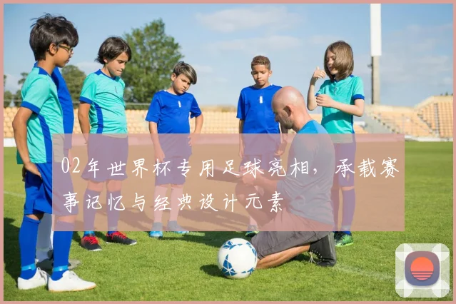 02年世界杯专用足球亮相,承载赛事记忆与经典设计元素
