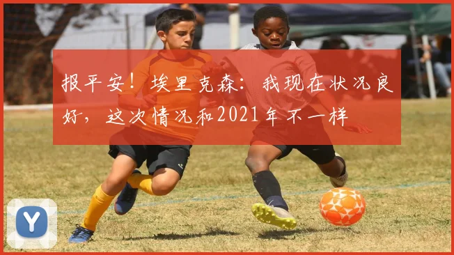 报平安!埃里克森:我现在状况良好,这次情况和2021年不一样