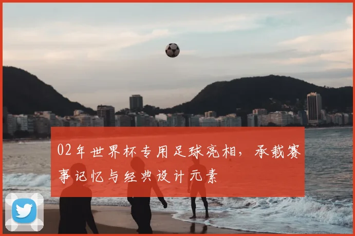 02年世界杯专用足球亮相，承载赛事记忆与经典设计元素